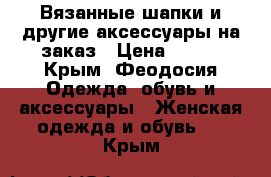 Вязанные шапки и другие аксессуары на заказ › Цена ­ 500 - Крым, Феодосия Одежда, обувь и аксессуары » Женская одежда и обувь   . Крым